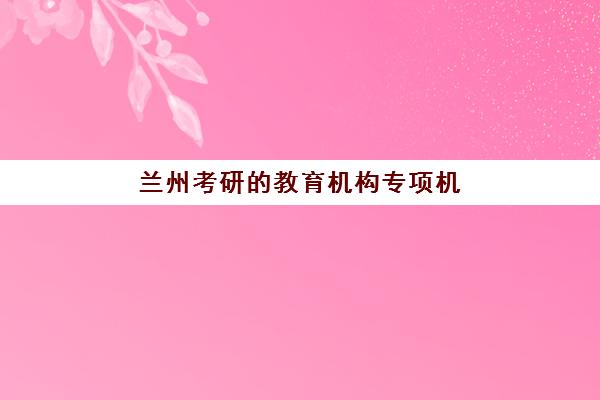 兰州考研的教育机构专项机构竞争力排行如何科学参考？2025年最新TOP10排名、核心竞争力分析与择校指南