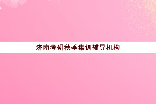 济南考研秋季集训辅导机构培训班哪个最好一点？2025年最新实力排行榜、性价比对比与科学择校全指南