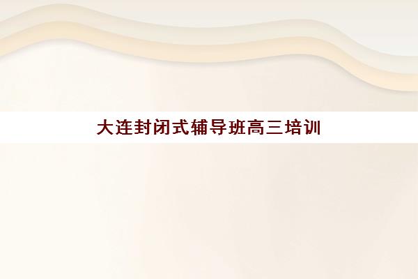大连封闭式辅导班高三培训基地有哪些地方如何选择最科学？2025年最新地点分布、择校技巧与实地考察全攻略