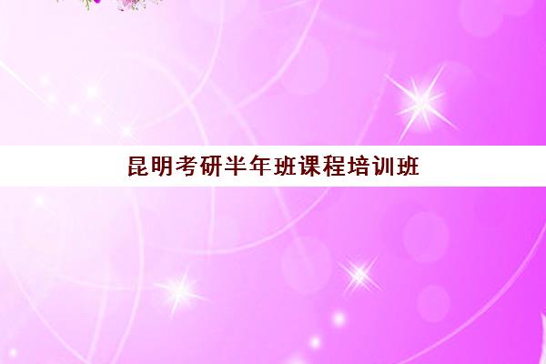 昆明考研半年班课程培训班哪个最好一点？2025年最新权威排名、各校特色解析与科学择校全指南