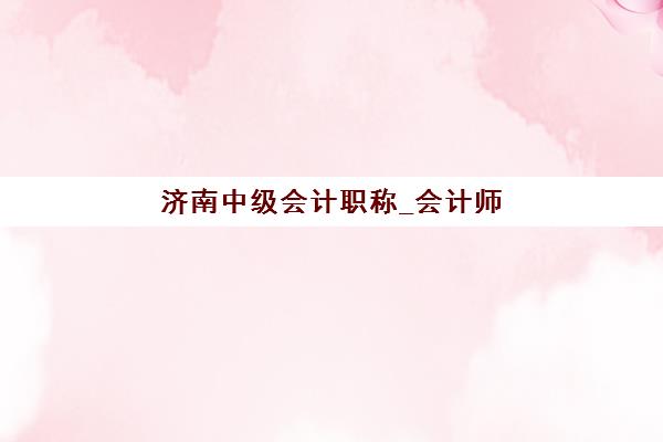济南中级会计职称_会计师培训课程培训机构有哪些学校好？2025年最新排名解析与科学择校全指南