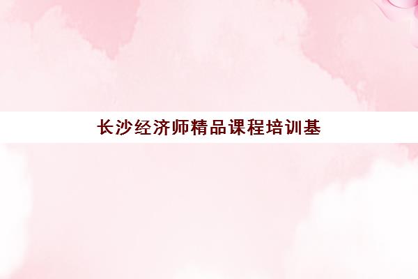 长沙经济师精品课程培训基地在哪个位置？2025年最新教学点分布、交通指南与课程选择全攻略