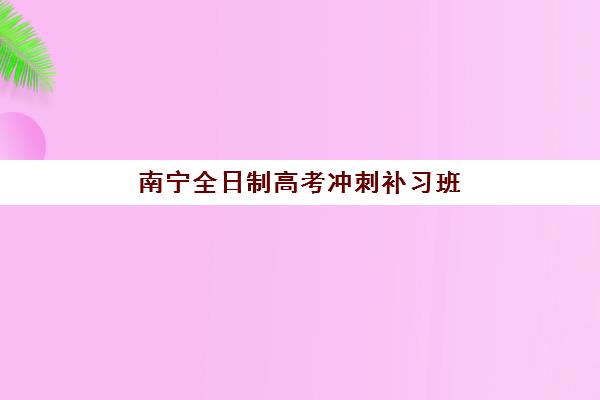 南宁全日制高考冲刺补习班2025培训哪个好？最新排名对比、择校指南与避坑全攻略