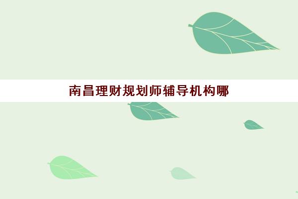 南昌理财规划师辅导机构哪家强一点啊？2025年最新权威排名、选择标准与成功案例全解析