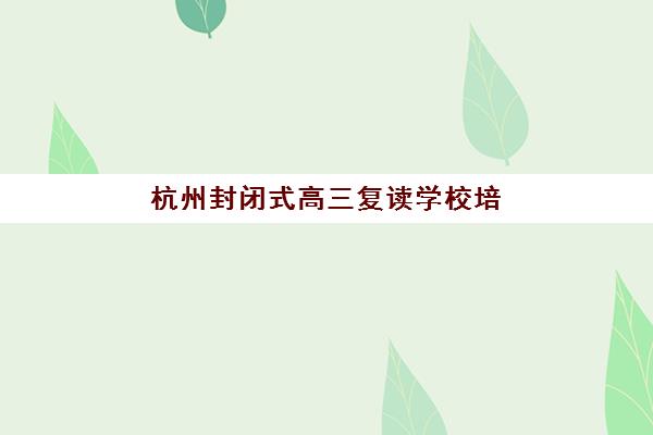 杭州封闭式高三复读学校培训机构有哪些学校？2025年最新十大权威排名与科学择校全攻略