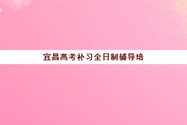 宜昌高考补习全日制辅导培训班哪个比较好一点？2025年最新排名详情、各机构特色对比与择校指南全解析
