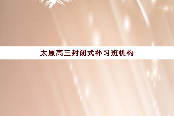 太原高三封闭式补习班机构哪个比较好一点？2025年最新排名前十榜单与个性化择校指南