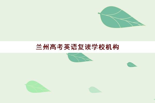 兰州高考英语复读学校机构用户满意度如何快速了解？2025年最新满意度榜单、评价标准与择校指南