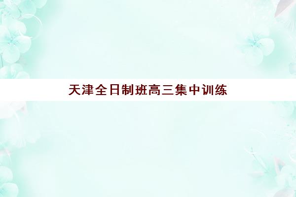 天津全日制班高三集中训练营有哪些机构可选？2025年最新实力榜单、课程特色与择校全指南