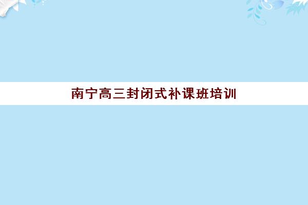 南宁高三封闭式补课班培训班哪个比较好？2025年最新十大机构实力排名与择校指南