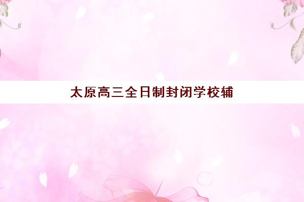 太原高三全日制封闭学校辅导学校哪家好一点？2025年最新权威排名、择校指南与成功案例全解析