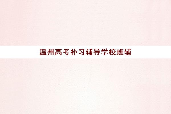 温州高考补习辅导学校班辅导机构哪家好一点？2025年最新权威排名TOP10、各校特色解析与科学择校全指南