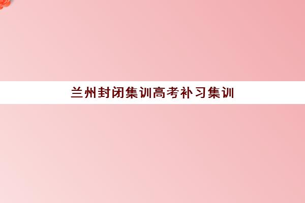兰州封闭集训高考补习集训营排名一览表最新如何查询？2025年十大机构权威对比与择校全攻略