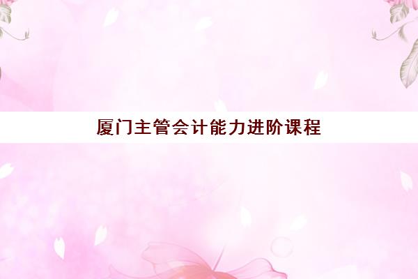 厦门主管会计能力进阶课程辅导培训机构有哪些？2025年最新十大权威排名、课程体系与就业前景全解析