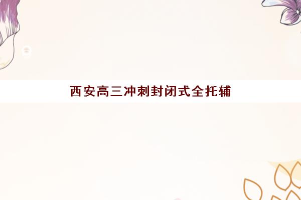 西安高三冲刺封闭式全托辅导机构服务竞争力报告如何查询？2025年权威竞争力分析、Top5榜单与择校全攻略