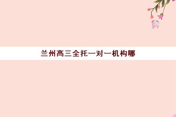 兰州高三全托一对一机构哪家强？2025年发展指数TOP5解析与择校指南