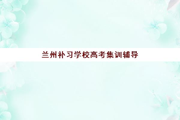 兰州补习学校高考集训辅导机构有哪些地方？2025年十大优选机构区域分布解析