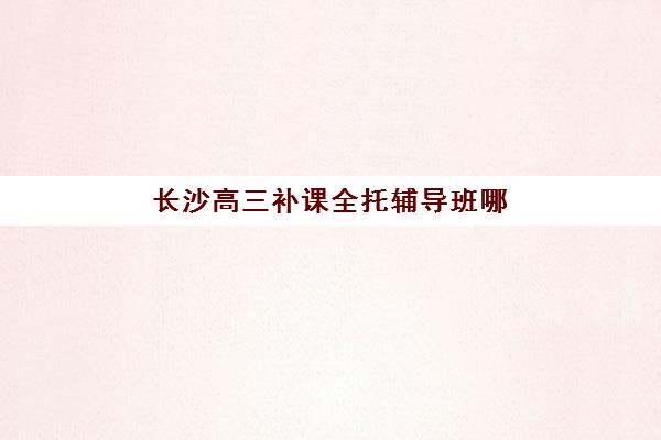 长沙高三补课全托辅导班哪个比较好一点？2025年最新排名、择校指南与成功案例全解析