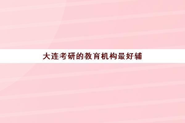 大连考研的教育机构最好辅导学校是哪个？2025年最新权威排名、择校标准与成功案例深度解析