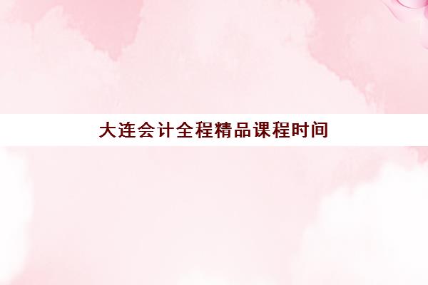 大连会计全程精品课程时间2025年公布了吗？最新课程安排与报名指南全解析