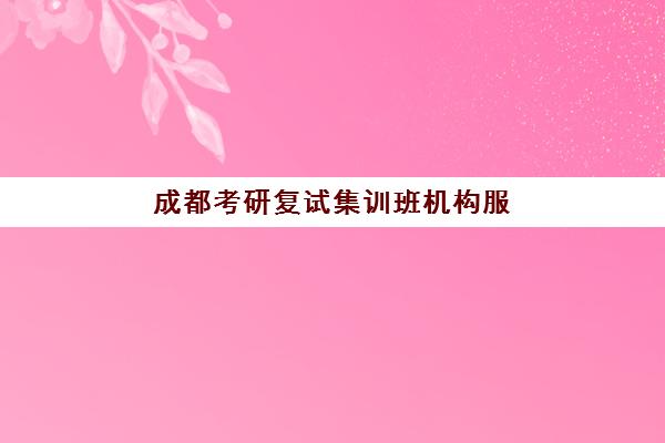 成都考研复试集训班机构服务竞争力报告如何解读？2025年最新机构排名、核心服务优势解析与科学择校指南