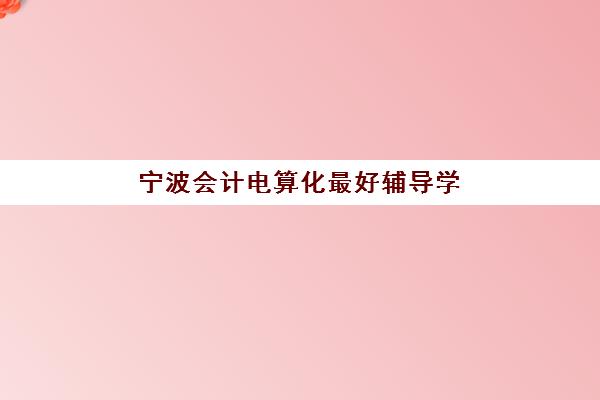 宁波会计电算化最好辅导学校排名如何查询？2025年最新榜单、课程特色与择校全指南