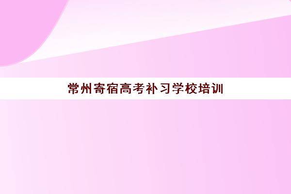常州寄宿高考补习学校培训机构哪个更好一点？2025年最新TOP5权威排名、各校特色解析与5步科学择校全指南