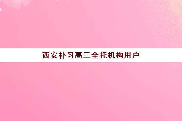 西安补习高三全托机构用户满意度报告如何查询？2025年最新TOP10榜单、各校特色解析与科学择校全攻略