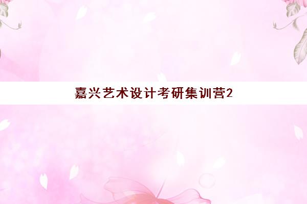嘉兴艺术设计考研集训营2025年报名时间表如何规划？最新课程安排与高效备考全指南