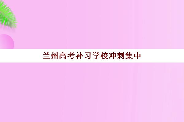 兰州高考补习学校冲刺集中训练营有哪些机构？2025年最新机构名单、选择标准与报名指南全解析