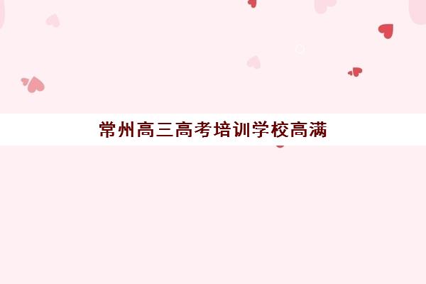 常州高三高考培训学校高满意度机构案例集如何查询？2025年最新口碑榜单、成功案例解析与科学择校全指南