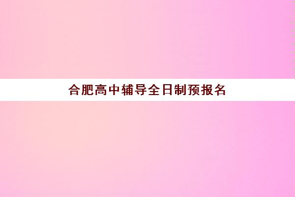 合肥高中辅导全日制预报名时间2026年如何安排？最新时间节点、报名流程与机构选择全攻略