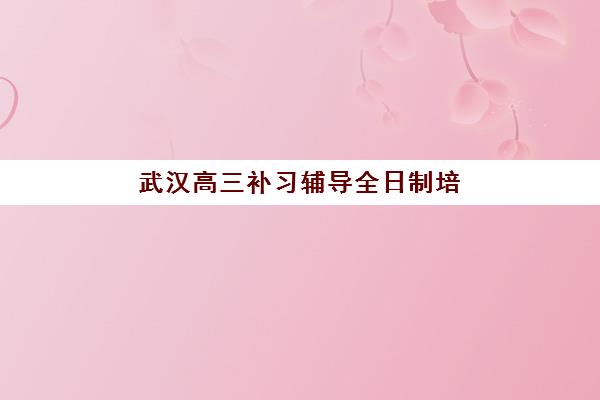 武汉高三补习辅导全日制培训机构哪家强些？2025年最新实力对比与择校指南全解析