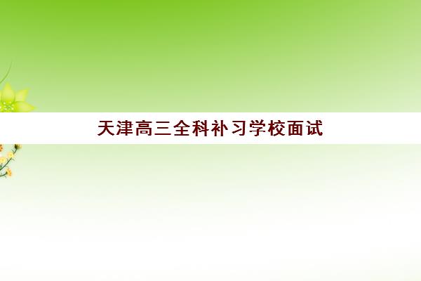 天津高三全科补习学校面试培训机构哪家好？2025年最新权威排名、面试技巧与择校策略全解析