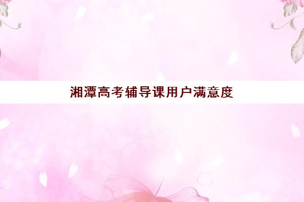 湘潭高考辅导课用户满意度标杆机构如何选择？2025年最新排名、择校标准与成功案例全解析
