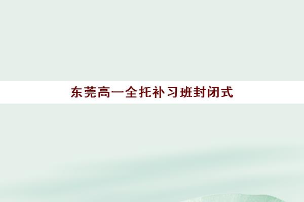 东莞高一全托补习班封闭式集训营怎么样？2025年最新机构深度评测、选择指南与家长真实反馈全解析