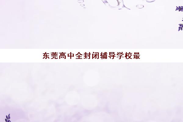 东莞高中全封闭辅导学校最容易的大学有哪些？2025年最新升学数据、各校录取榜单与科学择校全指南
