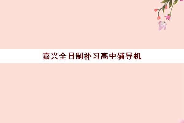 嘉兴全日制补习高中辅导机构排名前三名如何选择？2023年最新榜单与择校指南