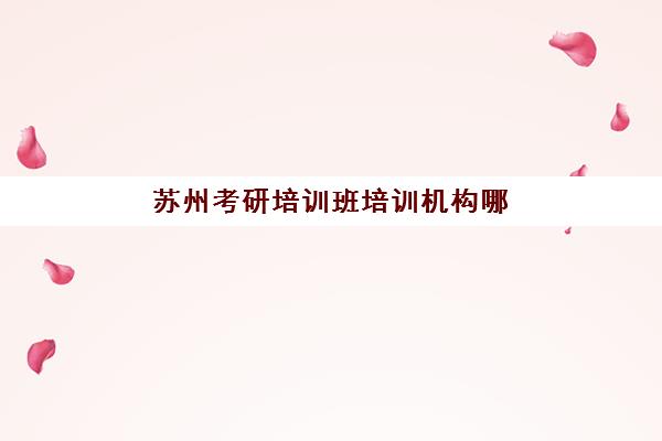苏州考研培训班培训机构哪家好一点？2025年最新排名前十实力榜、各机构特色深度解析与5步科学择校全指南