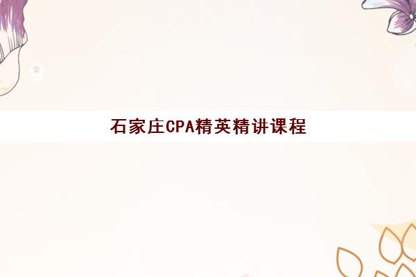 石家庄CPA精英精讲课程培训机构哪家强一点？2025年最新TOP5权威榜单、各机构课程特色与科学择校全攻略