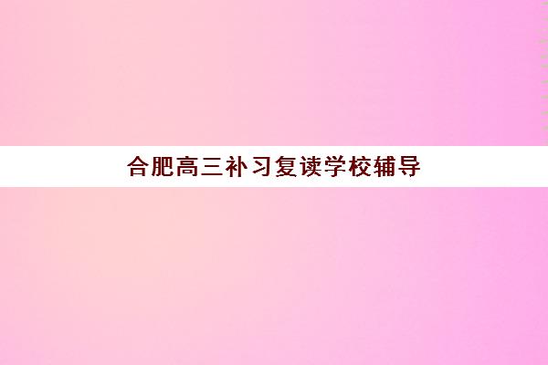合肥高三补习复读学校辅导班学费一般多少钱？2025年最新收费标准、性价比分析与择校指南全解析