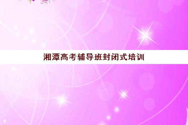 湘潭高考辅导班封闭式培训班排名如何查询？2025年最新权威榜单解析、各校特色对比与科学择校全指南