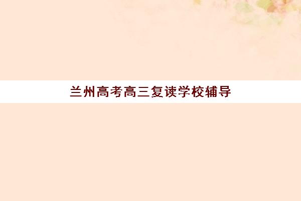 兰州高考高三复读学校辅导学校有哪些学校？2025年最新十大机构排名与择校全指南