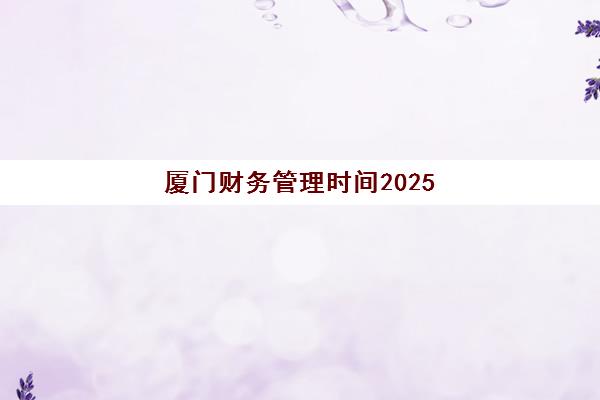 厦门财务管理时间2025具体时间全知道，中级会计等考试报名与备考指南