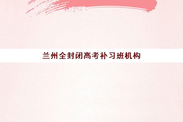 兰州全封闭高考补习班机构排行榜前十名如何选择？2025年最新权威榜单、择校技巧与成功案例全解析