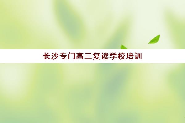长沙专门高三复读学校培训排名第一的学校是哪家？2023年最新排名解析、择校指南与成功案例深度揭秘