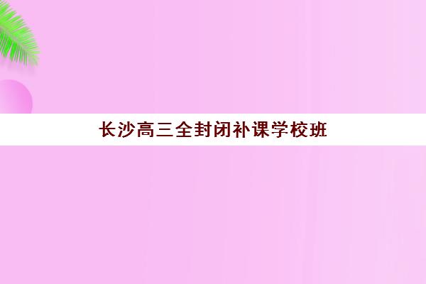 长沙高三全封闭补课学校班封闭管理多少钱一个月？2025年收费标准与择校指南