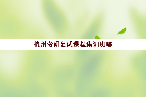 杭州考研复试课程集训班哪个好一点？2025年最新十大权威排名与择校全指南