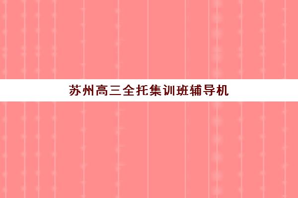 苏州高三全托集训班辅导机构那家比较好？2025年最新排名前十与择校全攻略