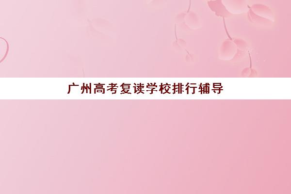 广州高考复读学校排行辅导机构哪家强一点？2025年Top5机构权威排名、费用解析与择校全攻略